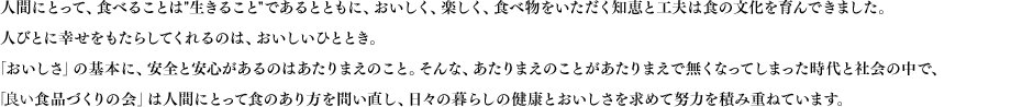 よい食品づくりの会とは人間にとって、食べることは生きることであるとともに、おいしく、楽しく、食べ物をいただく知恵と工夫は食の文化を育んできました。人びとに幸せをもたらしてくれるのは、おいしいひととき。「おいしさ」の基本に、安全と安心があるのはあたりまえのこと。そんな、あたりまえのことがあたりまえで無くなってしまった時代と社会の中で、「よい食品づくりの会」は人間にとって食のあり方を問い直し、日々の暮らしの健康とおいしさを求めて努力を積み重ねています。